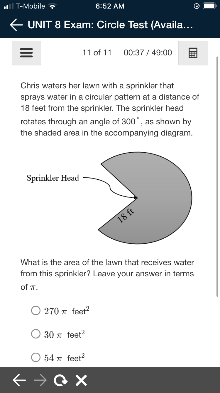 .ll T-Mobile ?
6:52 AM
E UNIT 8 Exam: Circle Test (Availa...
11 of 11
00:37 / 49:00
Chris waters her lawn with a sprinkler that
sprays water in a circular pattern at a distance of
18 feet from the sprinkler. The sprinkler head
rotates through an angle of 300°, as shown by
the shaded area in the accompanying diagram.
Sprinkler Head
18 ft
What is the area of the lawn that receives water
from this sprinkler? Leave your answer in terms
of T.
O 270 T feet?
30 T feet?
54 π feet2

