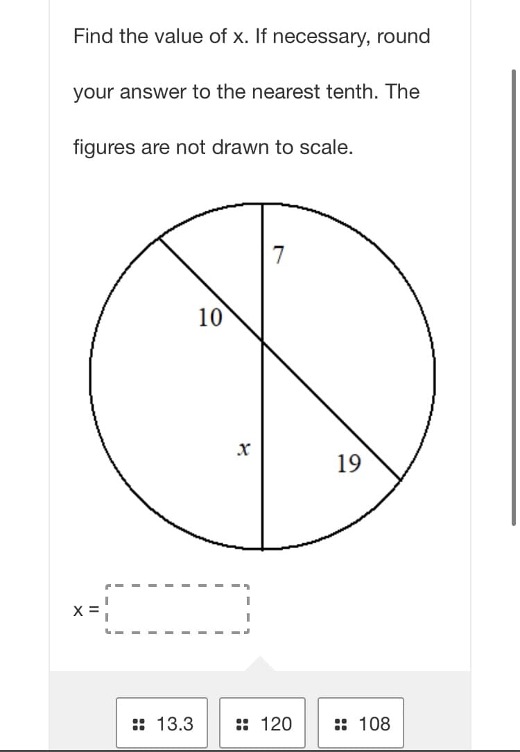 Find the value of x. If necessary, round
your answer to the nearest tenth. The
figures are not drawn to scale.
7
10
19
X =!
:: 13.3
:: 120
:: 108
