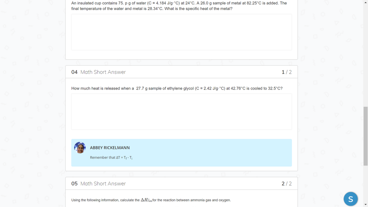 An insulated cup contains 75. p g of water (C = 4.184 J/g-°C) at 24°C. A 26.0 g sample of metal at 82.25°C is added. The
final temperature of the water and metal is 28.34°C. What is the specific heat of the metal?
04 Math Short Answer
1/2
How much heat is released when a 27.7 g
of ethylene glycol (C = 2.42 J/g-°C) at 42.76°C is cooled to 32.5°C?
ABBEY RICKELMANN
Remember that AT = Tf - T
05 Math Short Answer
2/2
Using the following information, calculate the AH:snfor the reaction between ammonia gas and oxygen.
S
