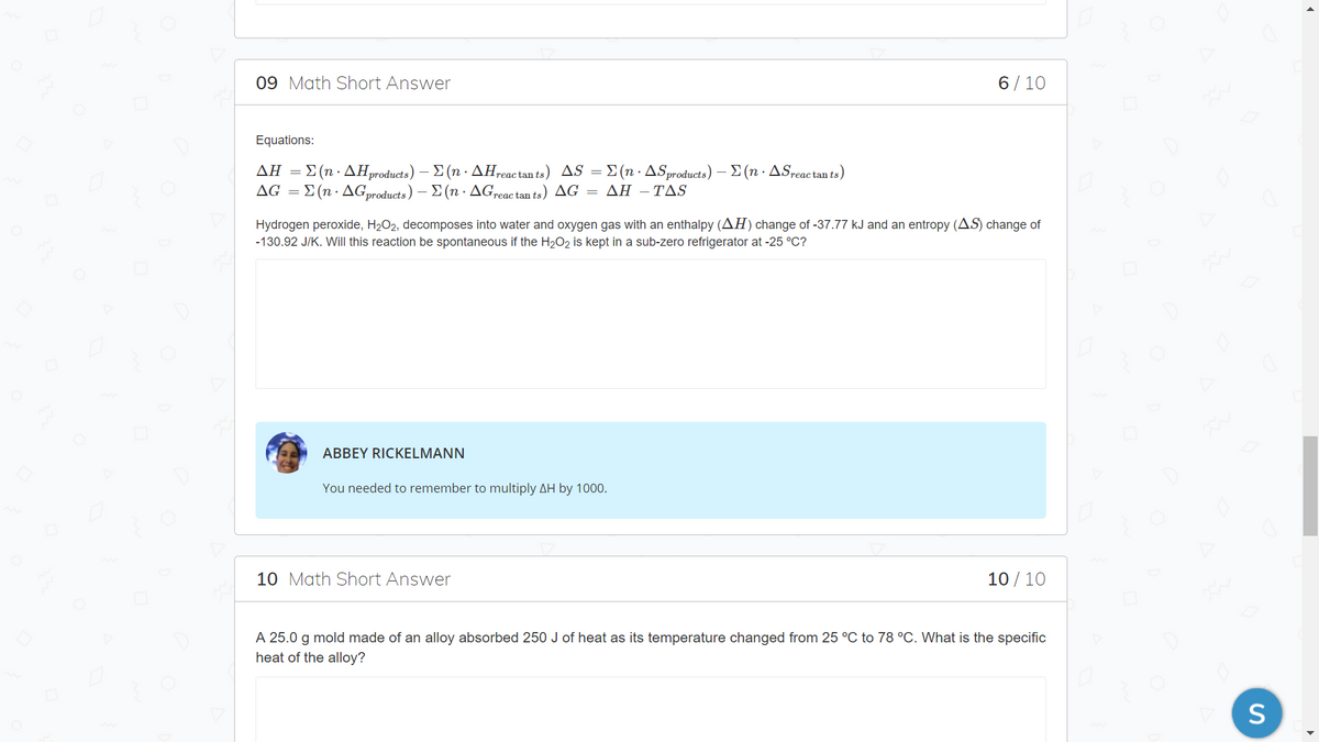 ### Math Short Answer

#### Question 09 
**Equations:**

\[ 
\Delta H = \Sigma (n \cdot \Delta H_{\text{products}}) - \Sigma (n \cdot \Delta H_{\text{reactants}})
\]

\[ 
\Delta S = \Sigma (n \cdot \Delta S_{\text{products}}) - \Sigma (n \cdot \Delta S_{\text{reactants}})
\]

\[ 
\Delta G = \Sigma (n \cdot \Delta G_{\text{products}}) - \Sigma (n \cdot \Delta G_{\text{reactants}})
\]

\[ 
\Delta G = \Delta H - T \Delta S
\]

Hydrogen peroxide, \( \text{H}_2\text{O}_2 \), decomposes into water and oxygen gas with an enthalpy (\( \Delta H \)) change of -37.77 kJ and an entropy (\( \Delta S \)) change of -130.92 J/K. Will this reaction be spontaneous if the \( \text{H}_2\text{O}_2 \) is kept in a sub-zero refrigerator at -25 °C?

**Feedback:**

_ABBEY RICKELMANN:_ You needed to remember to multiply \( \Delta H \) by 1000.

**Score:** 6 / 10

---

#### Question 10

A 25.0 g mold made of an alloy absorbed 250 J of heat as its temperature changed from 25 °C to 78 °C. What is the specific heat of the alloy?

**Score:** 10 / 10