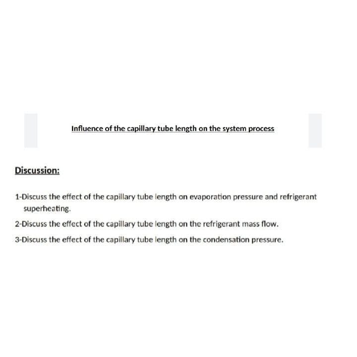 Influence of the capillary tube length on the system process
Discussion:
1-Discuss the effect of the capillary tube length on evaporation pressure and refrigerant
superheating.
2-Discuss the effect of the capillary tube length on the refrigerant mass flow.
3-Discuss the effect of the capillary tube length on the condensation pressure.
