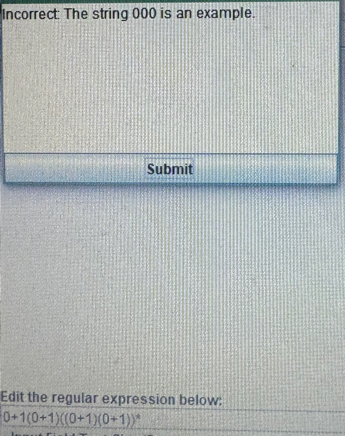 Incorrect: The string 000 is an example.
Submit
Edit the regular expression below:
0+1(0+1)(0+1)(0+1))*