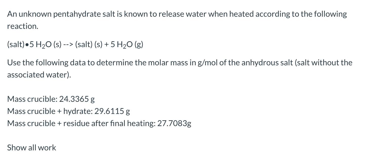 An unknown pentahydrate salt is known to release water when heated according to the following
reaction.
(salt)•5 H20 (s) --> (salt) (s) + 5 H20 (g)
Use the following data to determine the molar mass in g/mol of the anhydrous salt (salt without the
associated water).
Mass crucible: 24.3365 g
Mass crucible + hydrate: 29.6115 g
Mass crucible + residue after final heating: 27.7083g
Show all work
