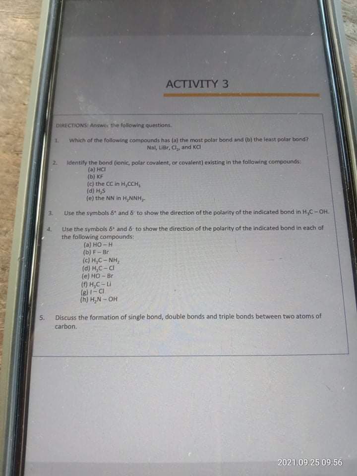 ACTIVITY 3
DİRECTIONS: Answer the following questions.
Which of the following compounds has (a) the most polar bond and (b) the least polar bond?
Nal, LiBr, Cl,, and KCI
1.
2.
Identify the bond (ionic, polar covalent, or covalent) existing in the following compounds:
(a) HCI
(b) KF
(c) the CC in H,CCH,
(d) H,S
(e) the NN in H,NNH,.
3.
Use the symbols 6* and & to show the direction of the polarity of the indicated bond in H,C-OH.
Use the symbois 6 and 6 to show the direction of the polarity of the indicated bond in each of
the following compounds:
(a) HO-H
(b) F- Br
(c) H,C- NH,
(d) H,C- CI
(e) HO - Br
() H,C-Li
(8)1- CI
(h) H,N - OH
S.
Discuss the formation of single bond, double bonds and triple bonds between two atoms of
carbon.
2021.09.25 09:56
