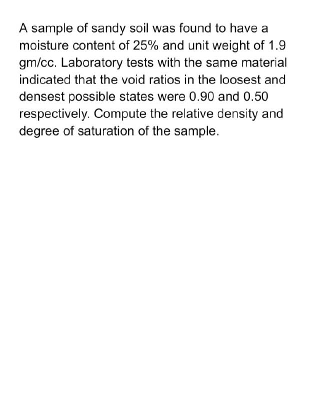 A sample of sandy soil was found to have a
moisture content of 25% and unit weight of 1.9
gm/cc. Laboratory tests with the same material
indicated that the void ratios in the loosest and
densest possible states were 0.90 and 0.50
respectively. Compute the relative density and
degree of saturation of the sample.
