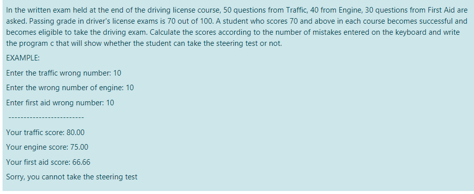 In the written exam held at the end of the driving license course, 50 questions from Traffic, 40 from Engine, 30 questions from First Aid are
asked. Passing grade in driver's license exams is 70 out of 100. A student who scores 70 and above in each course becomes successful and
becomes eligible to take the driving exam. Calculate the scores according to the number of mistakes entered on the keyboard and write
the program c that will show whether the student can take the steering test or not.
EXAMPLE:
Enter the traffic wrong number: 10
Enter the wrong number of engine: 10
Enter first aid wrong number: 10
Your traffic score: 80.00
Your engine score: 75.00
Your first aid score: 66.66
Sorry, you cannot take the steering test
