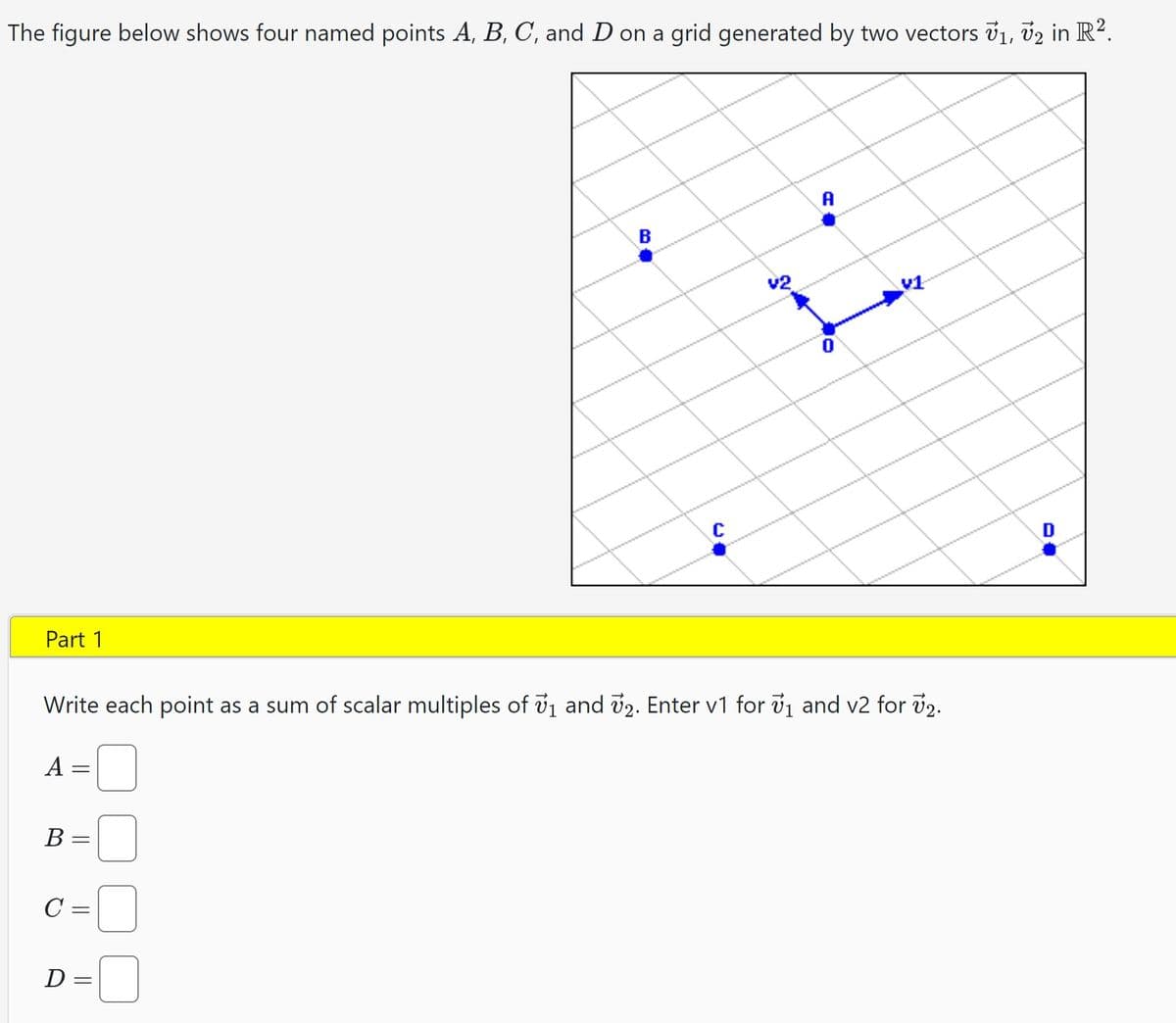 The figure below shows four named points A, B, C, and D on a grid generated by two vectors V₁, V2 in R².
Part 1
B
Write each point as a sum of scalar multiples of 7₁ and 72. Enter v1 for №₁ and v2 for v2.
A
C
=
=
VO
D=
A