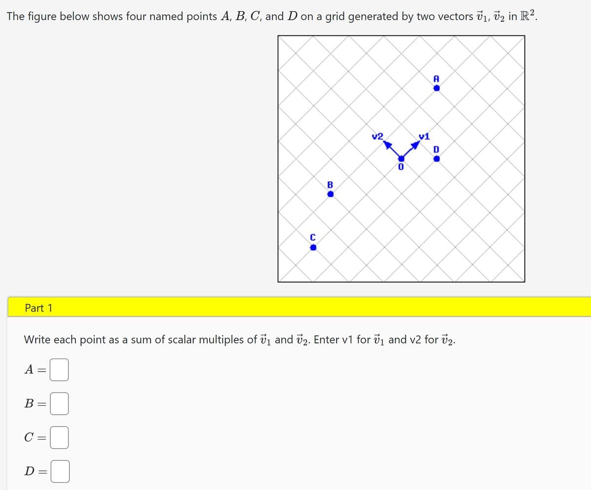 The figure below shows four named points A, B, C, and D on a grid generated by two vectors V₁, V2 in R².
Part 1
A
=
B =
C =
C
D=
B
Write each point as a sum of scalar multiples of 7₁ and 72. Enter v1 for ₁ and v2 for v2.
V2
O
A
D