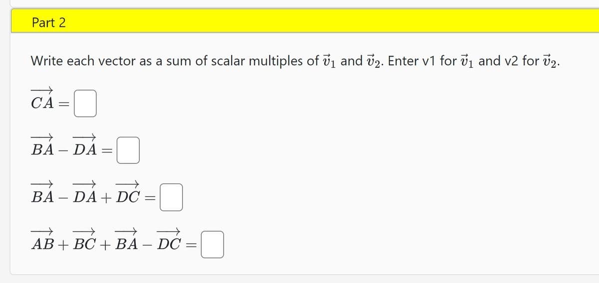 Part 2
Write each vector as a sum of scalar multiples of 7₁ and 72. Enter v1 for ₁ and v2 for v₂.
CA=
BA - DA
=
BA - DA+ DC
=
c =
AB + BC + BA – DC