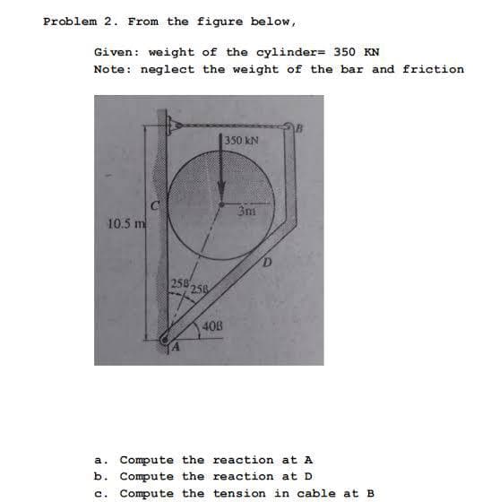 Problem 2. From the figure below,
Given: weight of the cylinder= 350 KN
Note: neglect the weight of the bar and friction
350 kN
3m
10.5 m
258 25
40B
a. Compute the reaction at A
b. Compute the reaction at D
c. Compute the tension in cable at B
