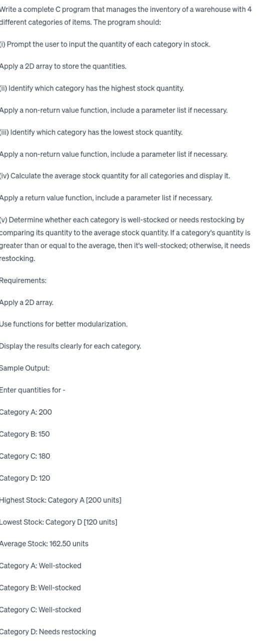 Write a complete C program that manages the inventory of a warehouse with 4
different categories of items. The program should:
(i) Prompt the user to input the quantity of each category in stock.
Apply a 2D array to store the quantities.
(ii) Identify which category has the highest stock quantity.
Apply a non-return value function, include a parameter list if necessary.
(iii) Identify which category has the lowest stock quantity.
Apply a non-return value function, include a parameter list if necessary.
(iv) Calculate the average stock quantity for all categories and display it.
Apply a return value function, include a parameter list if necessary.
(v) Determine whether each category is well-stocked or needs restocking by
comparing its quantity to the average stock quantity. If a category's quantity is
greater than or equal to the average, then it's well-stocked; otherwise, it needs
restocking.
Requirements:
Apply a 2D array.
Use functions for better modularization.
Display the results clearly for each category.
Sample Output:
Enter quantities for -
Category A: 200
Category B: 150
Category C: 180
Category D: 120
Highest Stock: Category A [200 units]
Lowest Stock: Category D [120 units]
Average Stock: 162.50 units
Category A: Well-stocked
Category B: Well-stocked
Category C: Well-stocked
Category D: Needs restocking