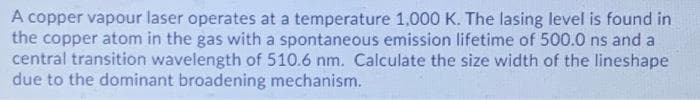 A copper vapour laser operates at a temperature 1,.000 K. The lasing level is found in
the copper atom in the gas with a spontaneous emission lifetime of 500.0 ns and a
central transition wavelength of 510.6 nm. Calculate the size width of the lineshape
due to the dominant broadening mechanism.
