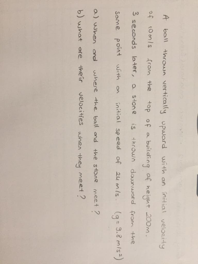 A
ball thrown vertically upward with an initial velocity
of
10mls
from the
top of a
building of height 200m.
3 seconds
later,
a stone
is
thrown downward from the
initial speed of 24 mls.
(g= 9.8 mis²)
Some point with
a) when ond
where the ball and
the stone meet ?
b) what are theîr
velocities uhen they meet?
