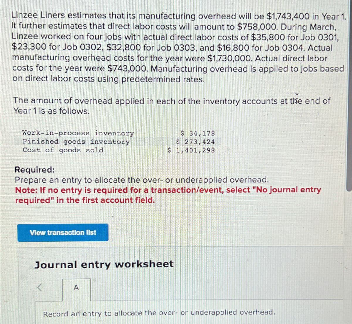 Linzee Liners estimates that its manufacturing overhead will be $1,743,400 in Year 1.
It further estimates that direct labor costs will amount to $758,000. During March,
Linzee worked on four jobs with actual direct labor costs of $35,800 for Job 0301,
$23,300 for Job 0302, $32,800 for Job 0303, and $16,800 for Job 0304. Actual
manufacturing overhead costs for the year were $1,730,000. Actual direct labor
costs for the year were $743,000. Manufacturing overhead is applied to jobs based
on direct labor costs using predetermined rates.
The amount of overhead applied in each of the inventory accounts at the end of
Year 1 is as follows.
Work-in-process inventory
Finished goods inventory
Cost of goods sold
Required:
Prepare an entry to allocate the over- or underapplied overhead.
Note: If no entry is required for a transaction/event, select "No journal entry
required" in the first account field.
View transaction list
$ 34,178
$ 273,424
$ 1,401,298
Journal entry worksheet
A
Record an entry to allocate the over- or underapplied overhead.