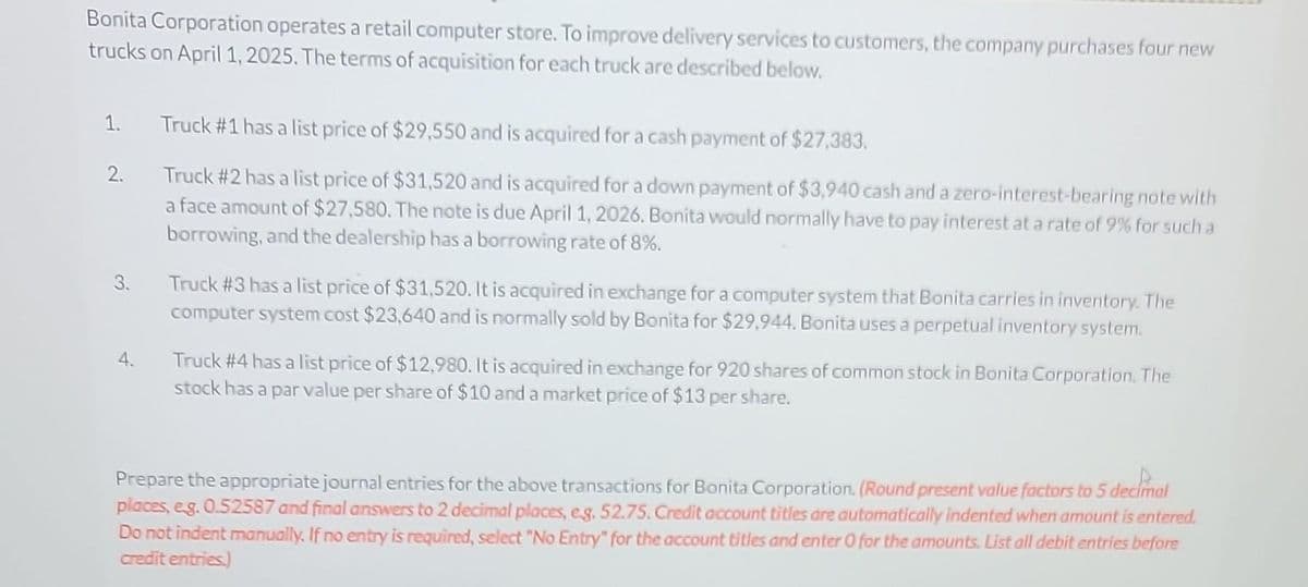 Bonita Corporation operates a retail computer store. To improve delivery services to customers, the company purchases four new
trucks on April 1, 2025. The terms of acquisition for each truck are described below.
1.
2.
3.
4.
Truck #1 has a list price of $29,550 and is acquired for a cash payment of $27,383.
Truck #2 has a list price of $31,520 and is acquired for a down payment of $3,940 cash and a zero-interest-bearing note with
a face amount of $27,580. The note is due April 1, 2026. Bonita would normally have to pay interest at a rate of 9% for such a
borrowing, and the dealership has a borrowing rate of 8%.
Truck #3 has a list price of $31,520. It is acquired in exchange for a computer system that Bonita carries in inventory. The
computer system cost $23,640 and is normally sold by Bonita for $29,944. Bonita uses a perpetual inventory system.
Truck #4 has a list price of $12,980. It is acquired in exchange for 920 shares of common stock in Bonita Corporation. The
stock has a par value per share of $10 and a market price of $13 per share.
Prepare the appropriate journal entries for the above transactions for Bonita Corporation. (Round present value factors to 5 decimal
places, e.g. 0.52587 and final answers to 2 decimal places, eg. 52.75. Credit account titles are automatically indented when amount is entered.
Do not indent manually. If no entry is required, select "No Entry" for the account titles and enter 0 for the amounts. List all debit entries before
credit entries.)