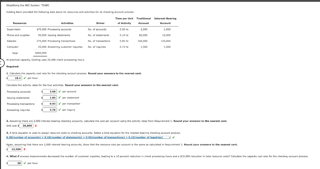 Simplifying the ABC System: TDABC
Golding Bank provided the following data about its resources and activities for its checking account process:
Time per Unit
Traditional Interest-Bearing
Resources
Activities
Driver
of Activity
Account
Account
Supervision
$70,000 Processing accounts
No. of accounts
0.20 hr
2,000
1,000
Phone and supplies
90,000 Issuing statements
No. of statements
0.10 hr.
60,000
10,000
Salaries
275,000 Prncessing transactions
No, of transactions
0.05 hr.
160,000
120,000
Computer
25.000 Answering customer inquiries
No. af inquiries
0.15 hr.
1,500
1,500
Total
$460,000
At practical capacity, Golding uses 25,000 check processing hours.
Required:
1. Calculate the capacity cost rate for the checking account process. Round your answers to the nearest cent.
18.4 V per haur
Calculate the activity rates for the four activities. Round your answers to the nearest cent.
Processing accounts
3.68 V per account
Issuing statements
1.84 V per statement
Processing transactions
0.92 V per transaction
Answering inquiries
2.76 V per inquiry
2. Assuming there are 2,000 interest-bearing checking accounts, calculate the cost per account using the activity rates from Requirement 1. Round your answers to the nearest cent.
Unit cost $ 36,800 x
3. A time equation is used to assign resource costs to checking accounts. Select a time equation for the interest-bearing checking account product.
0.20(number of accounts) + 0.10(number of statements) + 0.05(number of transactions) + 0.15(number of inquiries) V
Again, assuming that there are 2,000 interest bearing accounts, show that the resource cost per account is the same as calculated in Requirement 2. Round your answers to the nearest cent.
$ 22,500X
4. What if process improvements decreased the number of customer inquiries, leading to a 10 percent reduction in check processing hours and a $10,000 reduction in total resource costs? Calculate the capacity cost rate for the checking account process.
20 V per haur

