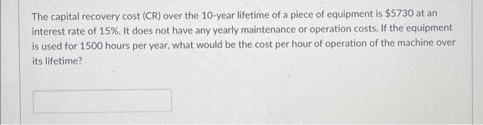 The capital recovery cost (CR) over the 10-year lifetime of a piece of equipment is $5730 at an
interest rate of 15%. It does not have any yearly maintenance or operation costs. If the equipment
is used for 1500 hours per year, what would be the cost per hour of operation of the machine over
its lifetime?
