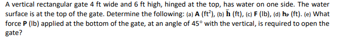 A vertical rectangular gate 4 ft wide and 6 ft high, hinged at the top, has water on one side. The water
surface is at the top of the gate. Determine the following: (a) A (ft³), (b) ħ (ft), (c) F (Ib), (d) hp (ft). (e) What
force P (Ib) applied at the bottom of the gate, at an angle of 45° with the vertical, is required to open the
gate?
