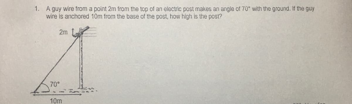 1. A guy wire from a point 2m from the top of an electric post makes an angle of 70° with the ground. If the guy
wire is anchored 10m from the base of the post, how high is the post?
2m
70°
10m
