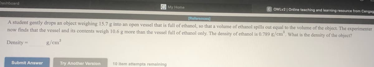 Dashboard
My Home
OWLV2 | Online teaching and learning resource from Cengag
[References)
A student gently drops an object weighing 15.7 g into an open vessel that is full of ethanol, so that a volume of ethanol spills out equal to the volume of the object. The experimenter
now finds that the vessel and its contents weigh 10.6 g more than the vessel full of ethanol only. The density of ethanol is 0.789 g/cm°. What is the density of the object?
Density =
g/cm³
Submit Answer
Try Another Version
10 item attempts remaining
