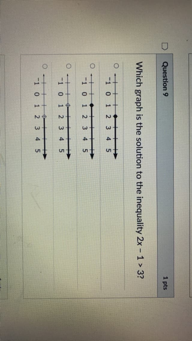 Question 9
1 pts
Which graph is the solution to the inequality 2x - 1 > 3?
-1 0
12 3 4
5
O ++
1 0
+ I>
4 5
1 2 3
0 ++
-1 0
中
1 23
十
45
O ++
1 0
十
4 5
23
