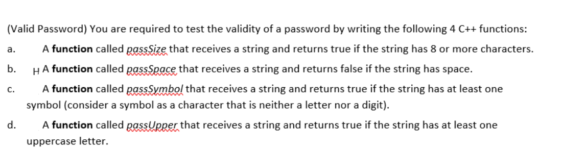 (Valid Password) You are required to test the validity of a password by writing the following 4 C++ functions:
a.
A function called passSize that receives a string and returns true if the string has 8 or more characters.
b.
HA function called passSpace that receives a string and returns false if the string has space.
A function called passSymbol that receives a string and returns true if the string has at least one
symbol (consider a symbol as a character that is neither a letter nor a digit).
C.
d.
A function called passUpper that receives a string and returns true if the string has at least one
uppercase letter.
