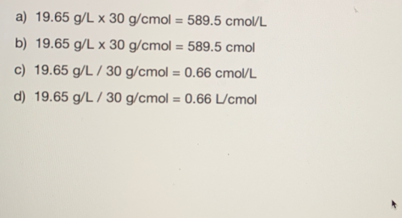 a) 19.65 g/L x 30 g/cmol = 589.5 cmol/L
%3D
b) 19.65 g/L x 30 g/cmol = 589.5 cmol
c) 19.65 g/L / 30 g/cmol = 0.66 cmol/L
%3D
d) 19.65 g/L / 30 g/cmol = 0.66 L/cmol
