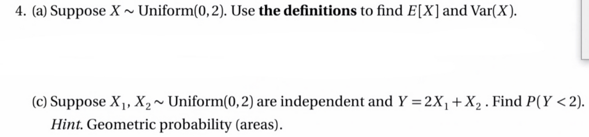 4. (a) Suppose X ~ Uniform(0,2). Use the definitions to find E[X]and Var(X).
(c) Suppose X1, X2~ Uniform(0,2) are independent and Y = 2X,+ X, . Find P(Y < 2).
Hint. Geometric probability (areas).
