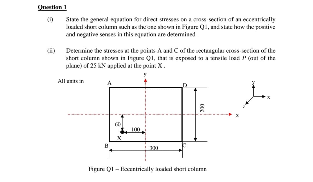 Question 1
(i)
State the general equation for direct stresses on a cross-section of an eccentrically
loaded short column such as the one shown in Figure Q1, and state how the positive
and negative senses in this equation are determined.
(ii)
Determine the stresses at the points A and C of the rectangular cross-section of the
short column shown in Figure Q1, that is exposed to a tensile load P (out of the
plane) of 25 kN applied at the point X.
All units in
A
100
200
60
X
B
300
Figure Q1 - Eccentrically loaded short column