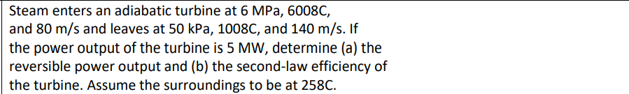 Steam enters an adiabatic turbine at 6 MPa, 6008C,
and 80 m/s and leaves at 50 kPa, 1008C, and 140 m/s. If
the power output of the turbine is 5 MW, determine (a) the
reversible power output and (b) the second-law efficiency of
the turbine. Assume the surroundings to be at 258C.