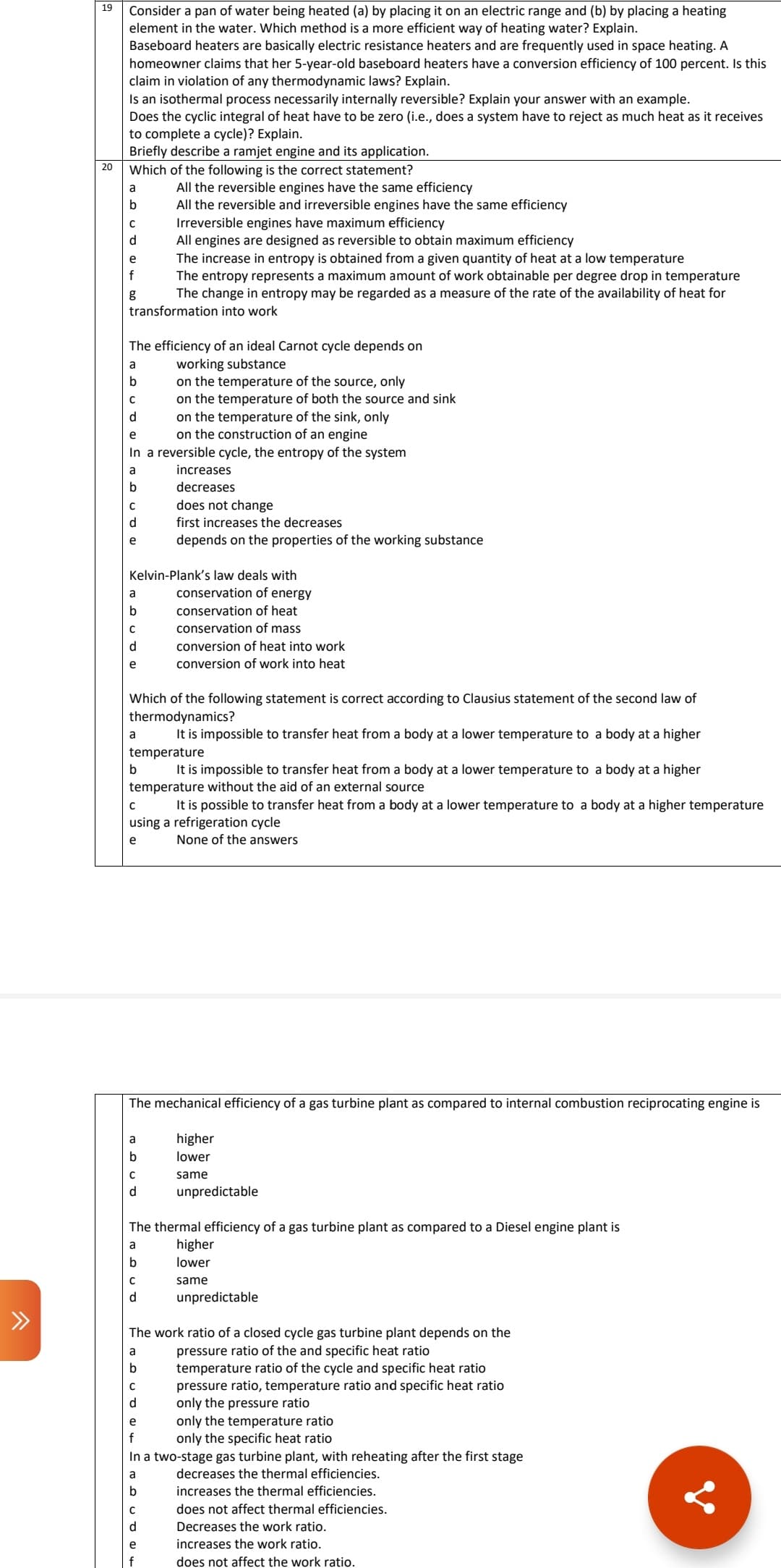 ^
19
20
Consider a pan of water being heated (a) by placing it on an electric range and (b) by placing a heating
element in the water. Which method is a more efficient way of heating water? Explain.
Baseboard heaters are basically electric resistance heaters and are frequently used in space heating. A
homeowner claims that her 5-year-old baseboard heaters have a conversion efficiency of 100 percent. Is this
claim in violation of any thermodynamic laws? Explain.
Is an isothermal process necessarily internally reversible? Explain your answer with an example.
Does the cyclic integral of heat have to be zero (i.e., does a system have to reject as much heat as it receives
to complete a cycle)? Explain.
Briefly describe a ramjet engine and its application.
Which of the following is the correct statement?
a
b
C
d
All engines are designed as reversible to obtain maximum efficiency
The increase in entropy is obtained from a given quantity of heat at a low temperature
The entropy represents a maximum amount of work obtainable per degree drop in temperature
The change in entropy may be regarded as a measure of the rate of the availability of heat for
transformation into work
e
f
g
The efficiency of an ideal Carnot cycle depends on
working substance
on the temperature of the source, only
on the temperature of both the source and sink
a
b
C
d
on the temperature of the sink, only
e
on the construction of an engine
In a reversible cycle, the entropy of the system
a
b
C
d
e
a
b
с
e
Kelvin-Plank's law deals with
conservation of energy
conservation of heat
conservation of mass
a
b
Which of the following statement is correct according to Clausius statement of the second law of
thermodynamics?
It is impossible to transfer heat from a body at a lower temperature to a body at a higher
temperature
It is impossible to transfer heat from a body at a lower temperature to a body at a higher
temperature without the aid of an external source
All the reversible engines have the same efficiency
All the reversible and irreversible engines have the same efficiency
Irreversible engines have maximum efficiency
a
b
C
d
C
It is possible to transfer heat from a body at a lower temperature to a body at a higher temperature
using a refrigeration cycle
e
None of the answers
The mechanical efficiency of a gas turbine plant as compared to internal combustion reciprocating engine is
higher
lower
same
с
d
increases
decreases
does not change
first increases the decreases
depends on the properties of the working substance
a
b
C
d
conversion of heat into work
conversion of work into heat
The thermal efficiency of a gas turbine plant as compared to a Diesel engine plant is
a
b
e
f
C
d
unpredictable
The work ratio of a closed cycle gas turbine plant depends on the
pressure ratio of the and specific heat ratio
temperature ratio of the cycle and specific heat ratio
higher
lower
same
unpredictable
only the temperature ratio
only the specific heat ratio
In a two-stage gas turbine plant, with reheating after the first stage
a
b
pressure ratio, temperature ratio and specific heat ratio
only the pressure ratio
decreases the thermal efficiencies.
increases the thermal efficiencies.
does not affect thermal efficiencies.
Decreases the work ratio.
increases the work ratio.
does not affect the work ratio.
