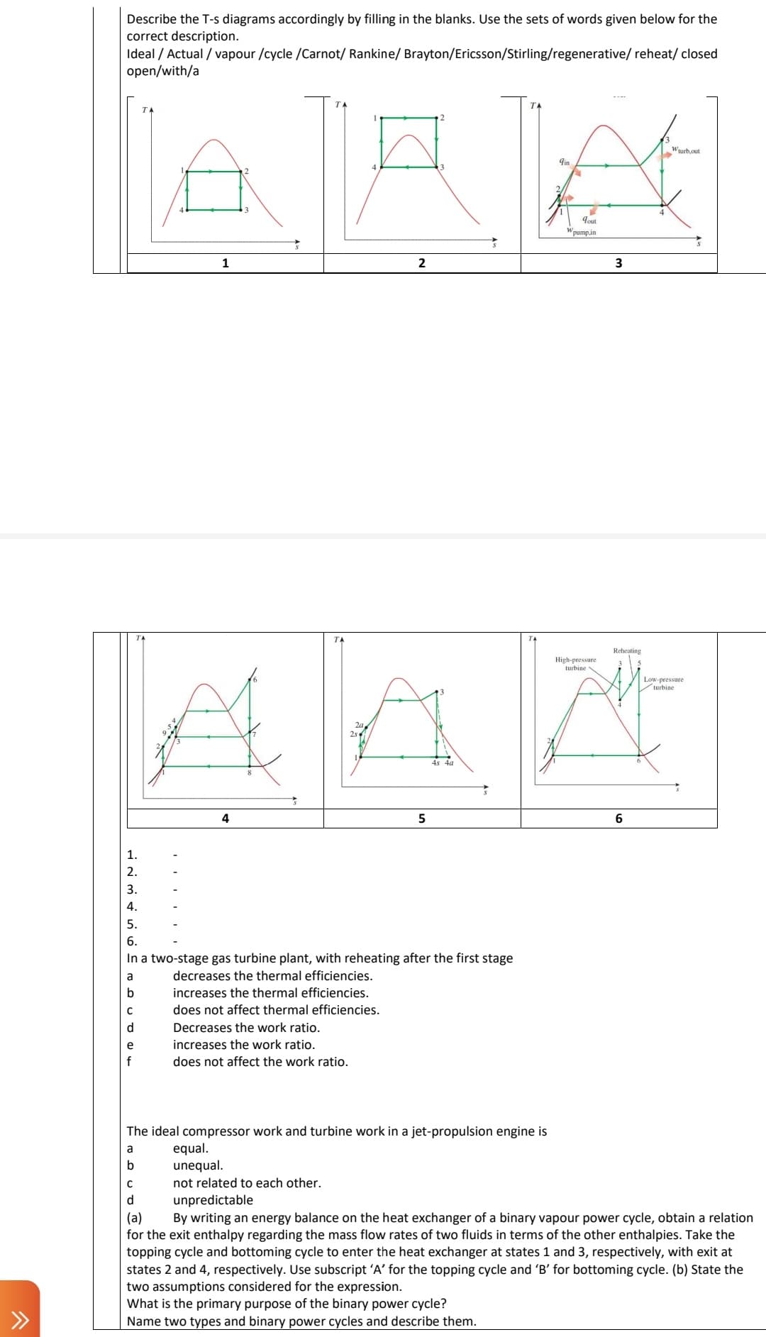 Describe the T-s diagrams accordingly by filling in the blanks. Use the sets of words given below for the
correct description.
reheat/ closed
Ideal / Actual / vapour /cycle /Carnot/ Rankine/ Brayton/Ericsson/Stirling/regenerative/
open/with/a
Nino To C @ 4
2.
5.
6.
a
b
с
e
T
f
1
4
In a two-stage gas turbine plant, with reheating after the first stage
TA
25
decreases the thermal efficiencies.
increases the thermal efficiencies.
does not affect thermal efficiencies.
Decreases the work ratio.
increases the work ratio.
does not affect the work ratio.
equal.
unequal.
2
5
The ideal compressor work and turbine work in a jet-propulsion engine is
a
b
9in
2/
qout
Wpump.in
High-pressure
turbine
3
Reheating
6
Wturb,out
Low-pressure
turbine
с
not related to each other.
d
unpredictable
(a)
By writing an energy balance on the heat exchanger of a binary vapour power cycle, obtain a relation
for the exit enthalpy regarding the mass flow rates of two fluids in terms of the other enthalpies. Take the
topping cycle and bottoming cycle to enter the heat exchanger at states 1 and 3, respectively, with exit at
states 2 and 4, respectively. Use subscript 'A' for the topping cycle and 'B' for bottoming cycle. (b) State the
two assumptions considered for the expression.
What is the primary purpose of the binary power cycle?
Name two types and binary power cycles and describe them.