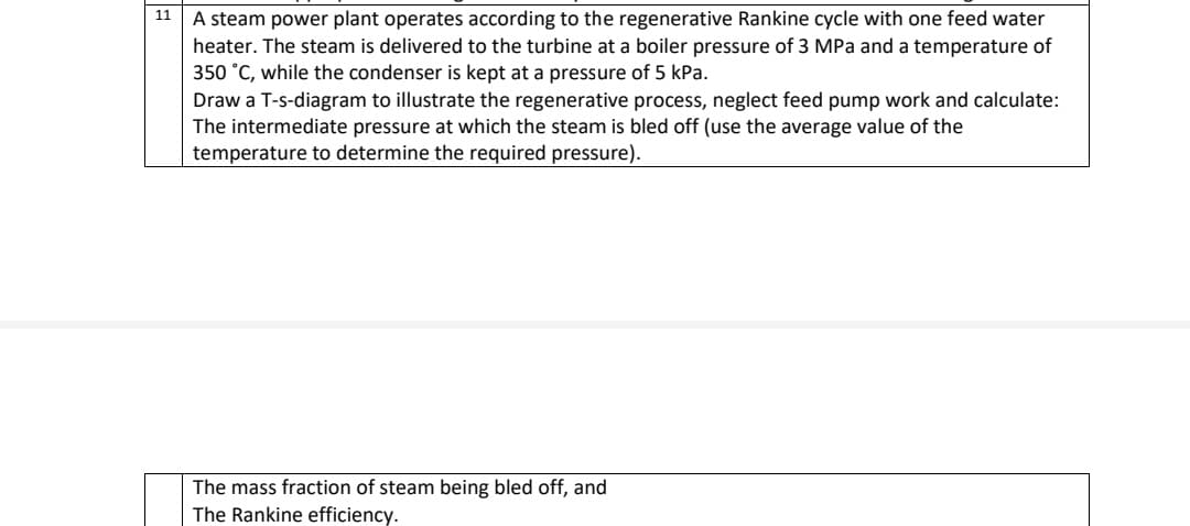 11
A steam power plant operates according to the regenerative Rankine cycle with one feed water
heater. The steam is delivered to the turbine at a boiler pressure of 3 MPa and a temperature of
350 °C, while the condenser is kept at a pressure of 5 kPa.
Draw a T-s-diagram to illustrate the regenerative process, neglect feed pump work and calculate:
The intermediate pressure at which the steam is bled off (use the average value of the
temperature to determine the required pressure).
The mass fraction of steam being bled off, and
The Rankine efficiency.