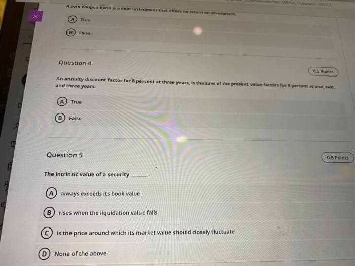 Jattempt tDA ourd
A zero-coupon bond is a debt instrument that offers no return on investment.
(A
True
B False
Question 4
0.5 Points
An annuity discount factor for 8 percent at three years, is the sum of the present value factors for 8 percent at one, two,
and three years.
True
B.
False
Question 5
0.5 Points
The intrinsic value of a security
A always exceeds its book value
rises when the liquidation value falls
is the price around which its market value should closely fluctuate
None of the above
