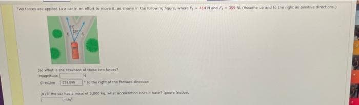 Two forces are applied to a car in an effort to move it, as shown in the following figure, where 414N and -359 N. (Assume up and to the right as positive directions.)
(a) What is the resultant of these two forces?
magnitude
direction
-291 000
to the right of the forward direction
(b)f the car has a mas of 3,000 kg, what acceieration does it have? Ignore friction,
