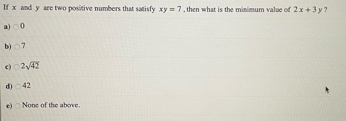 If x and y are two positive numbers that satisfy xy = 7, then what is the minimum value of 2 x +3 y ?
a) 00
b) 07
c) 0242
d) 042
e) O None of the above.
