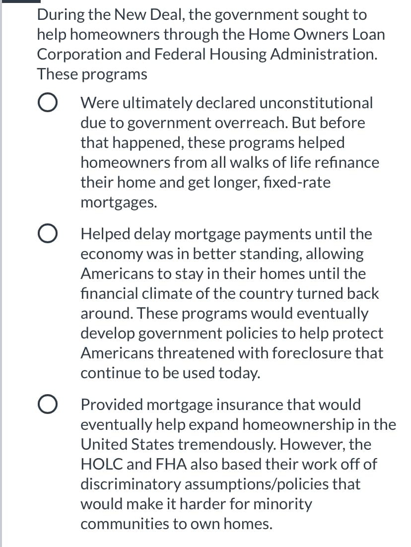 During the New Deal, the government sought to
help homeowners through the Home Owners Loan
Corporation and Federal Housing Administration.
These programs
O Were ultimately declared unconstitutional
due to government overreach. But before
that happened, these programs helped
homeowners from all walks of life refinance
their home and get longer, fixed-rate
mortgages.
O Helped delay mortgage payments until the
economy was in better standing, allowing
Americans to stay in their homes until the
fınancial climate of the country turned back
around. These programs would eventually
develop government policies to help protect
Americans threatened with foreclosure that
continue to be used today.
O Provided mortgage insurance that would
eventually help expand homeownership in the
United States tremendously. However, the
HOLC and FHA also based their work off of
discriminatory assumptions/policies that
would make it harder for minority
communities to own homes.
