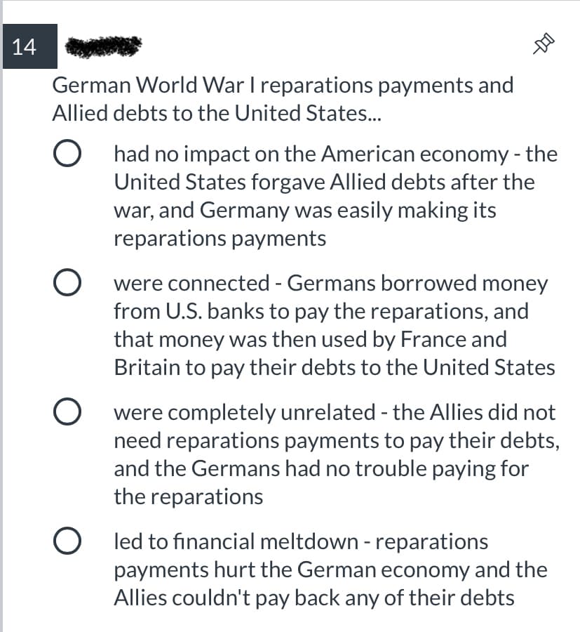 14
German World War I reparations payments and
Allied debts to the United States...
had no impact on the American economy - the
United States forgave Allied debts after the
war, and Germany was easily making its
reparations payments
were connected - Germans borrowed money
from U.S. banks to pay the reparations, and
that money was then used by France and
Britain to pay their debts to the United States
were completely unrelated - the Allies did not
need reparations payments to pay their debts,
and the Germans had no trouble paying for
the reparations
O led to financial meltdown - reparations
payments hurt the German economy and the
Allies couldn't pay back any of their debts
