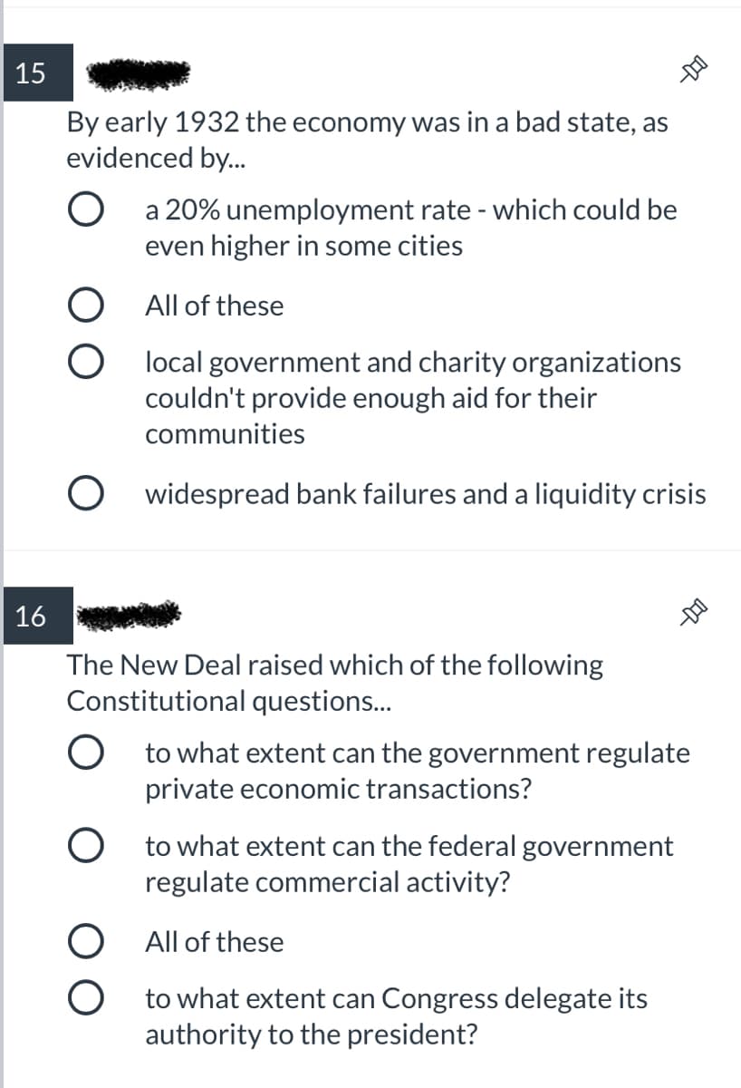 15
By early 1932 the economy was in a bad state, as
evidenced by.
a 20% unemployment rate - which could be
even higher in some cities
All of these
O local government and charity organizations
couldn't provide enough aid for their
communities
O widespread bank failures and a liquidity crisis
16
The New Deal raised which of the following
Constitutional questions..
O to what extent can the government regulate
private economic transactions?
O to what extent can the federal government
regulate commercial activity?
O All of these
to what extent can Congress delegate its
authority to the president?
