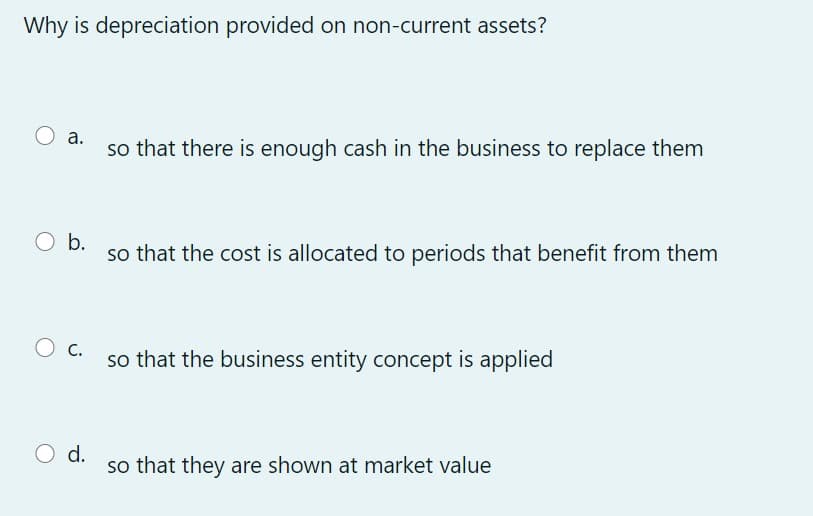 Why is depreciation provided on non-current assets?
а.
so that there is enough cash in the business to replace them
O b.
so that the cost is allocated to periods that benefit from them
O c.
so that the business entity concept is applied
O d.
so that they are shown at market value
