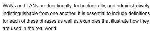 WANS and LANs are functionally, technologically, and administratively
indistinguishable from one another. It is essential to include definitions
for each of these phrases as well as examples that illustrate how they
are used in the real world.