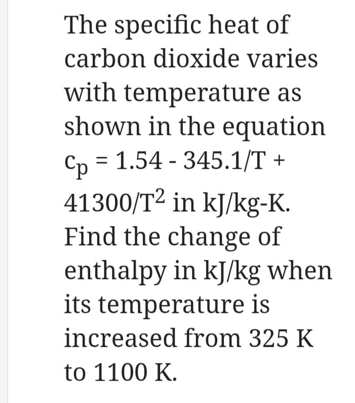 The specific heat of
carbon dioxide varies
with temperature as
shown in the equation
Cp = 1.54 - 345.1/T +
41300/T² in kJ/kg-K.
Find the change of
enthalpy in kJ/kg when
its temperature is
increased from 325 K
to 1100 K.
