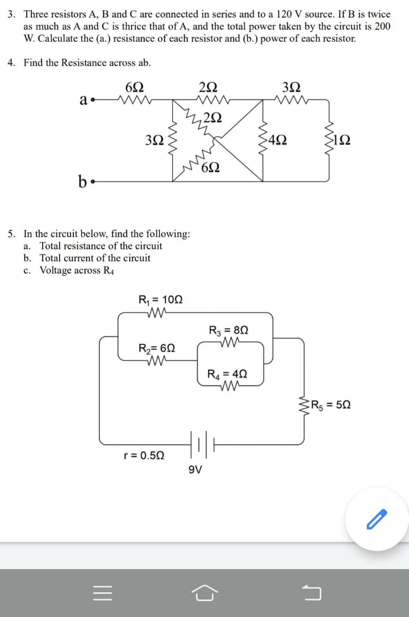 3. Three resistors A, B and C are connected in series and to a 120 V source. If B is twice
as much as A and C is thrice that of A, and the total power taken by the circuit is 200
W. Calculate the (a.) resistance of each resistor and (b.) power of each resistor.
4. Find the Resistance across ab.
2Ω
3Ω
a•
>12
b-
5. In the circuit below, find the following:
a. Total resistance of the circuit
b. Total current of the circuit
c. Voltage across R4
R, = 102
R = 80
R2= 60
RA = 40
R5 = 50
r = 0.50
9V
