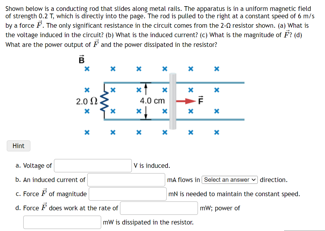 Shown below is a conducting rod that slides along metal rails. The apparatus is in a uniform magnetic field
of strength 0.2 T, which is directly into the page. The rod is pulled to the right at a constant speed of 6 m/s
by a force F. The only significant resistance in the circuit comes from the 2-Q resistor shown. (a) What is
the voltage induced in the circuit? (b) What is the induced current? (c) What is the magnitude of F? (d)
What are the power output of F and the power dissipated in the resistor?
2.0 2
4.0 cm
Hint
a. Voltage of
is induced.
b. An induced current of
mA flows in Select an answer v direction.
c. Force F of magnitude
mN is needed to maintain the constant speed.
d. Force F does work at the rate of
mW; power of
mW is dissipated in the resistor.
