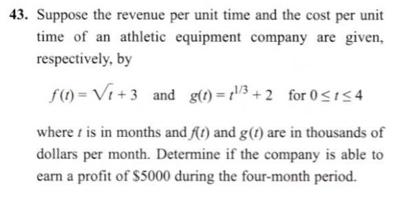 43. Suppose the revenue per unit time and the cost per unit
time of an athletic equipment company are given,
respectively, by
f(1) = Vi + 3 and g(1) = r'/3 + 2 for 0<154
where t is in months and f(t) and g(t) are in thousands of
dollars per month. Determine if the company is able to
earn a profit of $5000 during the four-month period.
