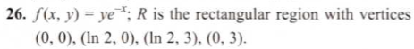 26. ƒ(x, y) = ye*; R is the rectangular region with vertices
(0, 0), (In 2, 0), (In 2, 3), (0, 3).
