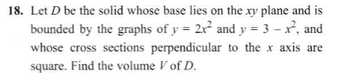 Let D be the solid whose base lies on the xy plane and is
bounded by the graphs of y = 2x and y = 3 – x, and
whose cross sections perpendicular to the x axis are
square. Find the volume V of D.
