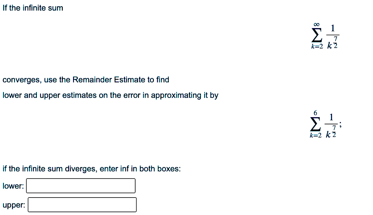 If the infinite sum
7
k=2 k2
converges, use the Remainder Estimate to find
lower and upper estimates on the error in approximating it by
7
k=2 k2
if the infinite sum diverges, enter inf in both boxes:
lower:
upper:
-
