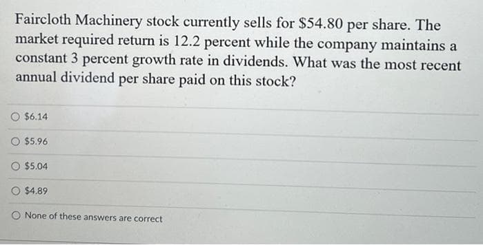 Faircloth Machinery stock currently sells for $54.80 per share. The
market required return is 12.2 percent while the company maintains a
constant 3 percent growth rate in dividends. What was the most recent
annual dividend per share paid on this stock?
$6.14
$5.96
$5.04
O $4.89
O None of these answers are correct