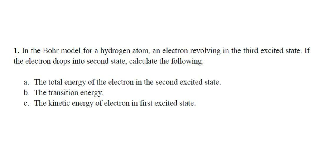 1. In the Bohr model for a hydrogen atom, an electron revolving in the third excited state. If
the electron drops into second state, calculate the following:
a. The total energy of the electron in the second excited state.
b. The transition energy.
c. The kinetic energy of electron in first excited state.
